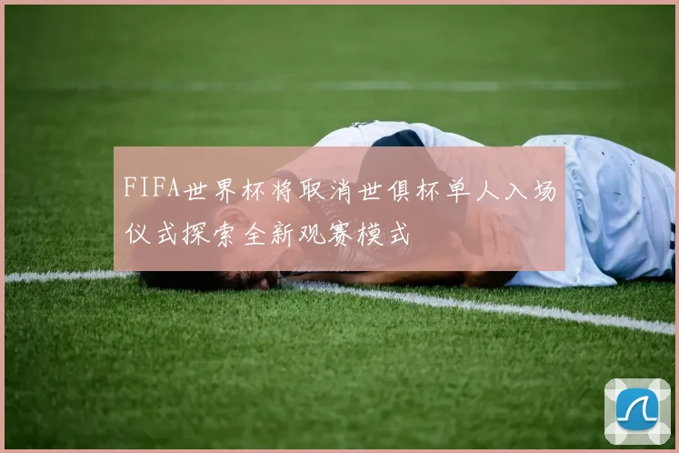 FIFA世界杯将取消世俱杯单人入场仪式探索全新观赛模式