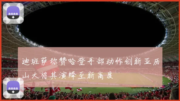 迪班萨称赞哈登手部动作创新亚历山大将其演绎至新高度