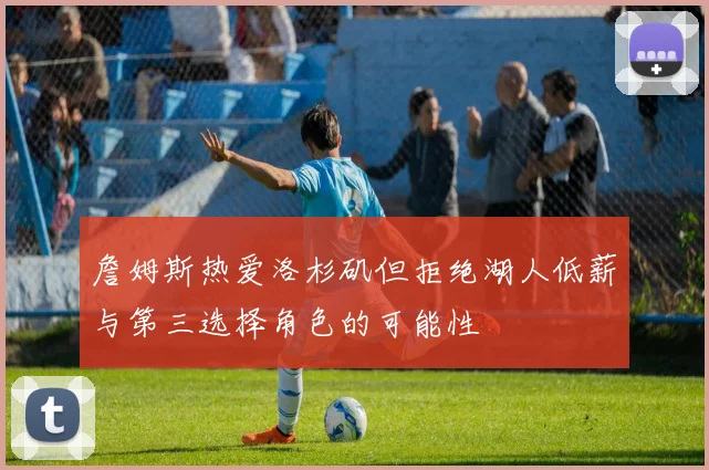 詹姆斯热爱洛杉矶但拒绝湖人低薪与第三选择角色的可能性