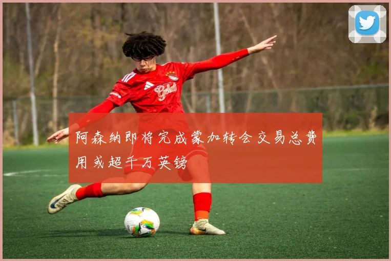 阿森纳即将完成蒙加转会交易总费用或超千万英镑