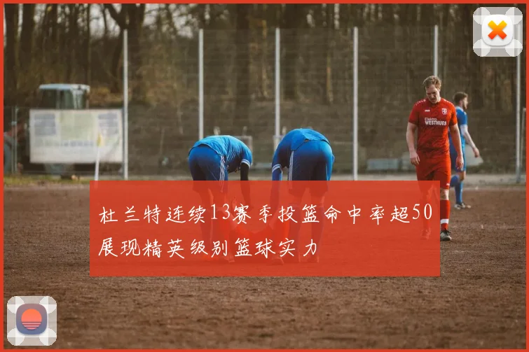杜兰特连续13赛季投篮命中率超50展现精英级别篮球实力