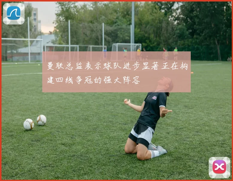 曼联总监表示球队进步显著正在构建四线争冠的强大阵容