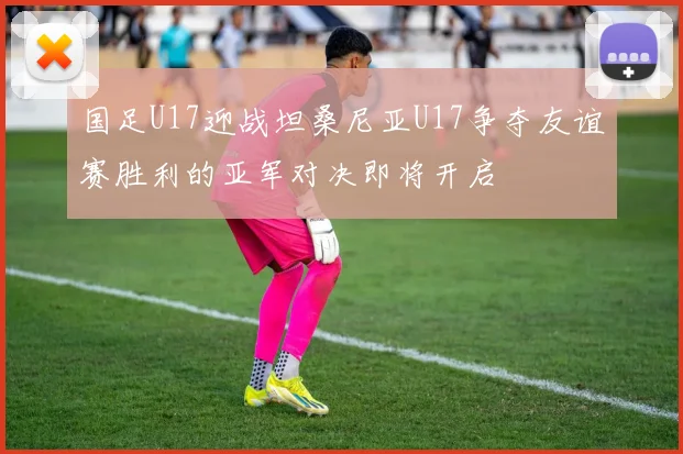 国足U17迎战坦桑尼亚U17争夺友谊赛胜利的亚军对决即将开启