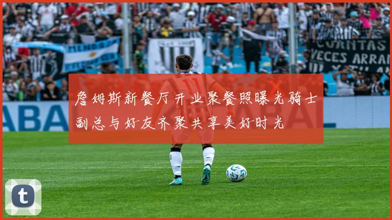 詹姆斯新餐厅开业聚餐照曝光骑士副总与好友齐聚共享美好时光