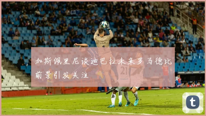 加斯佩里尼谈迪巴拉未来罗马德比前景引发关注