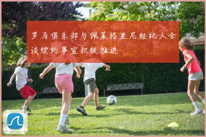 罗马俱乐部与佩莱格里尼经纪人会谈续约事宜积极推进