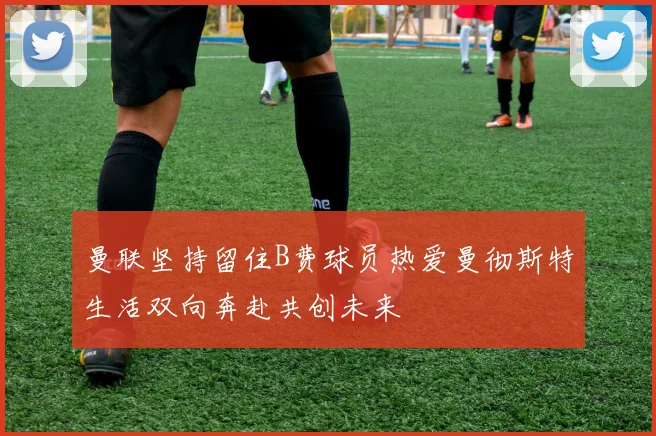 曼联坚持留住B费球员热爱曼彻斯特生活双向奔赴共创未来