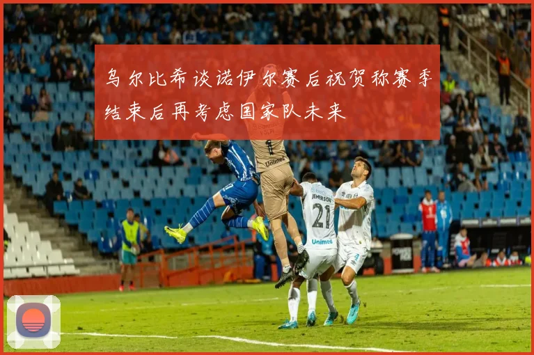乌尔比希谈诺伊尔赛后祝贺称赛季结束后再考虑国家队未来