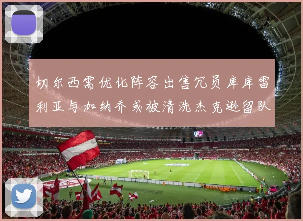 切尔西需优化阵容出售冗员库库雷利亚与加纳乔或被清洗杰克逊留队