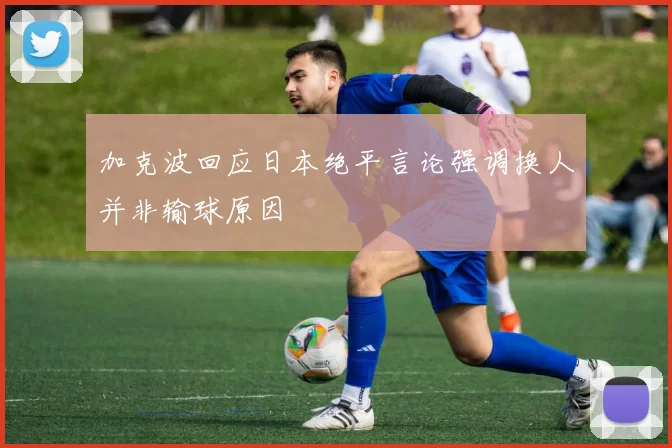 加克波回应日本绝平言论强调换人并非输球原因