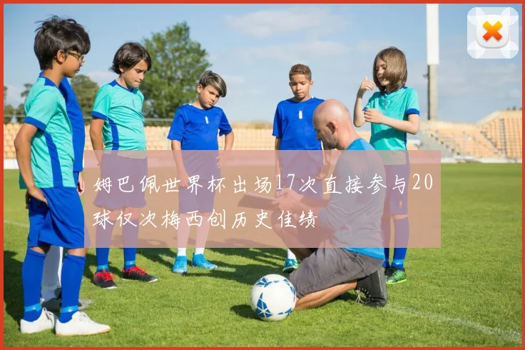 姆巴佩世界杯出场17次直接参与20球仅次梅西创历史佳绩