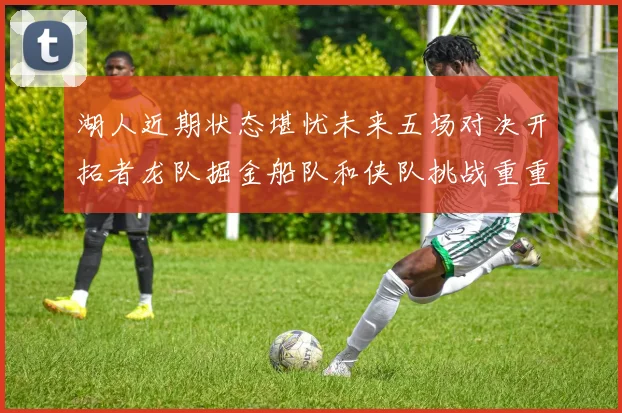 湖人近期状态堪忧未来五场对决开拓者龙队掘金船队和侠队挑战重重