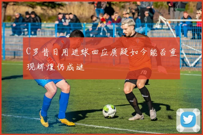 C罗昔日用进球回应质疑如今能否重现辉煌仍成谜