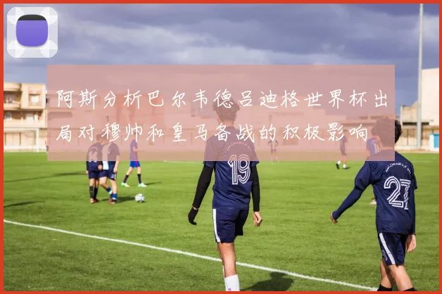 阿斯分析巴尔韦德吕迪格世界杯出局对穆帅和皇马备战的积极影响