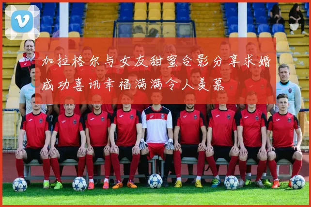 加拉格尔与女友甜蜜合影分享求婚成功喜讯幸福满满令人羡慕